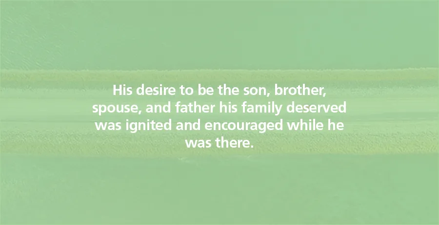 His desire to be the son, brother, spouse, and father his family deserved was ignited and encouraged while he was there.