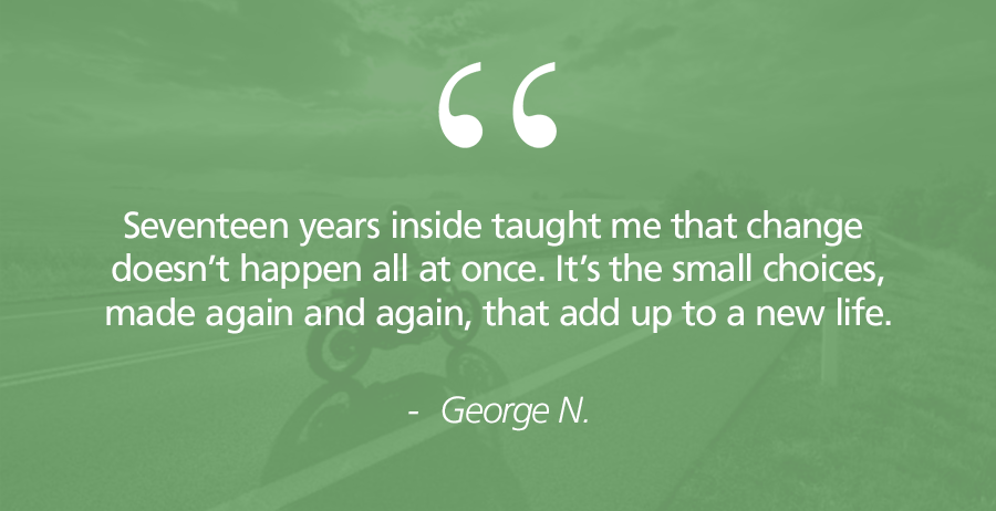 Seventeen years inside taught me that change doesn’t happen all at once. It’s the small choices, made again and again, that add up to a new life.” — George N.